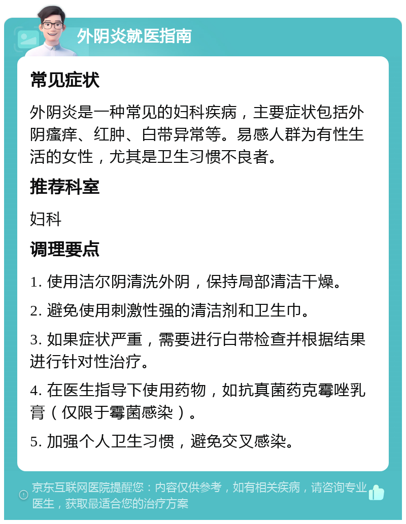 外阴炎就医指南 常见症状 外阴炎是一种常见的妇科疾病，主要症状包括外阴瘙痒、红肿、白带异常等。易感人群为有性生活的女性，尤其是卫生习惯不良者。 推荐科室 妇科 调理要点 1. 使用洁尔阴清洗外阴，保持局部清洁干燥。 2. 避免使用刺激性强的清洁剂和卫生巾。 3. 如果症状严重，需要进行白带检查并根据结果进行针对性治疗。 4. 在医生指导下使用药物，如抗真菌药克霉唑乳膏（仅限于霉菌感染）。 5. 加强个人卫生习惯，避免交叉感染。