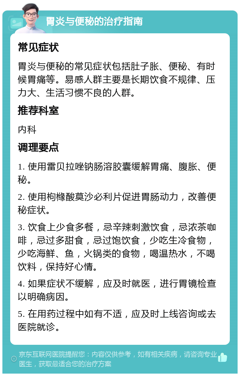 胃炎与便秘的治疗指南 常见症状 胃炎与便秘的常见症状包括肚子胀、便秘、有时候胃痛等。易感人群主要是长期饮食不规律、压力大、生活习惯不良的人群。 推荐科室 内科 调理要点 1. 使用雷贝拉唑钠肠溶胶囊缓解胃痛、腹胀、便秘。 2. 使用枸橼酸莫沙必利片促进胃肠动力，改善便秘症状。 3. 饮食上少食多餐，忌辛辣刺激饮食，忌浓茶咖啡，忌过多甜食，忌过饱饮食，少吃生冷食物，少吃海鲜、鱼，火锅类的食物，喝温热水，不喝饮料，保持好心情。 4. 如果症状不缓解，应及时就医，进行胃镜检查以明确病因。 5. 在用药过程中如有不适，应及时上线咨询或去医院就诊。