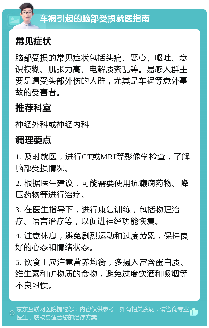 车祸引起的脑部受损就医指南 常见症状 脑部受损的常见症状包括头痛、恶心、呕吐、意识模糊、肌张力高、电解质紊乱等。易感人群主要是遭受头部外伤的人群，尤其是车祸等意外事故的受害者。 推荐科室 神经外科或神经内科 调理要点 1. 及时就医，进行CT或MRI等影像学检查，了解脑部受损情况。 2. 根据医生建议，可能需要使用抗癫痫药物、降压药物等进行治疗。 3. 在医生指导下，进行康复训练，包括物理治疗、语言治疗等，以促进神经功能恢复。 4. 注意休息，避免剧烈运动和过度劳累，保持良好的心态和情绪状态。 5. 饮食上应注意营养均衡，多摄入富含蛋白质、维生素和矿物质的食物，避免过度饮酒和吸烟等不良习惯。