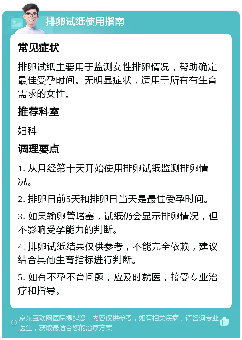 排卵试纸使用指南 常见症状 排卵试纸主要用于监测女性排卵情况，帮助确定最佳受孕时间。无明显症状，适用于所有有生育需求的女性。 推荐科室 妇科 调理要点 1. 从月经第十天开始使用排卵试纸监测排卵情况。 2. 排卵日前5天和排卵日当天是最佳受孕时间。 3. 如果输卵管堵塞，试纸仍会显示排卵情况，但不影响受孕能力的判断。 4. 排卵试纸结果仅供参考，不能完全依赖，建议结合其他生育指标进行判断。 5. 如有不孕不育问题，应及时就医，接受专业治疗和指导。