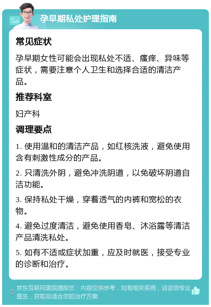 孕早期私处护理指南 常见症状 孕早期女性可能会出现私处不适、瘙痒、异味等症状，需要注意个人卫生和选择合适的清洁产品。 推荐科室 妇产科 调理要点 1. 使用温和的清洁产品，如红核洗液，避免使用含有刺激性成分的产品。 2. 只清洗外阴，避免冲洗阴道，以免破坏阴道自洁功能。 3. 保持私处干燥，穿着透气的内裤和宽松的衣物。 4. 避免过度清洁，避免使用香皂、沐浴露等清洁产品清洗私处。 5. 如有不适或症状加重，应及时就医，接受专业的诊断和治疗。