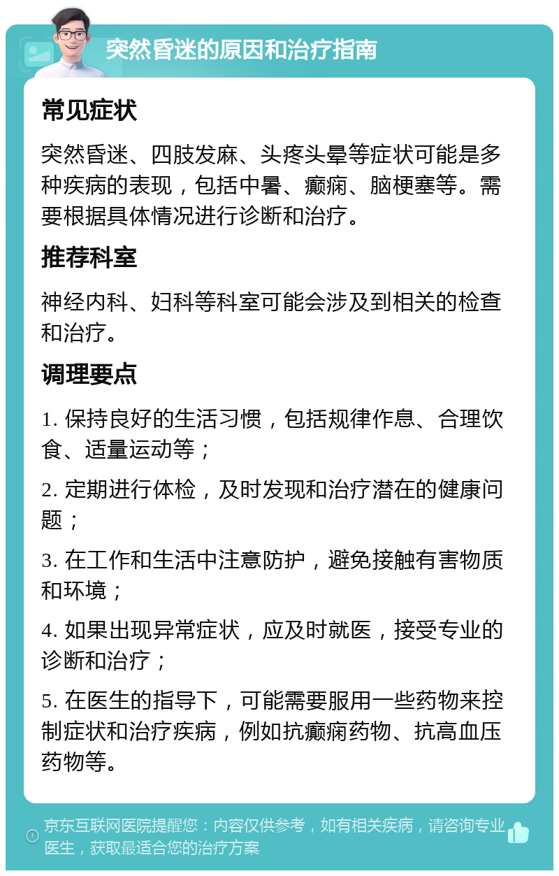 突然昏迷的原因和治疗指南 常见症状 突然昏迷、四肢发麻、头疼头晕等症状可能是多种疾病的表现，包括中暑、癫痫、脑梗塞等。需要根据具体情况进行诊断和治疗。 推荐科室 神经内科、妇科等科室可能会涉及到相关的检查和治疗。 调理要点 1. 保持良好的生活习惯，包括规律作息、合理饮食、适量运动等； 2. 定期进行体检，及时发现和治疗潜在的健康问题； 3. 在工作和生活中注意防护，避免接触有害物质和环境； 4. 如果出现异常症状，应及时就医，接受专业的诊断和治疗； 5. 在医生的指导下，可能需要服用一些药物来控制症状和治疗疾病，例如抗癫痫药物、抗高血压药物等。