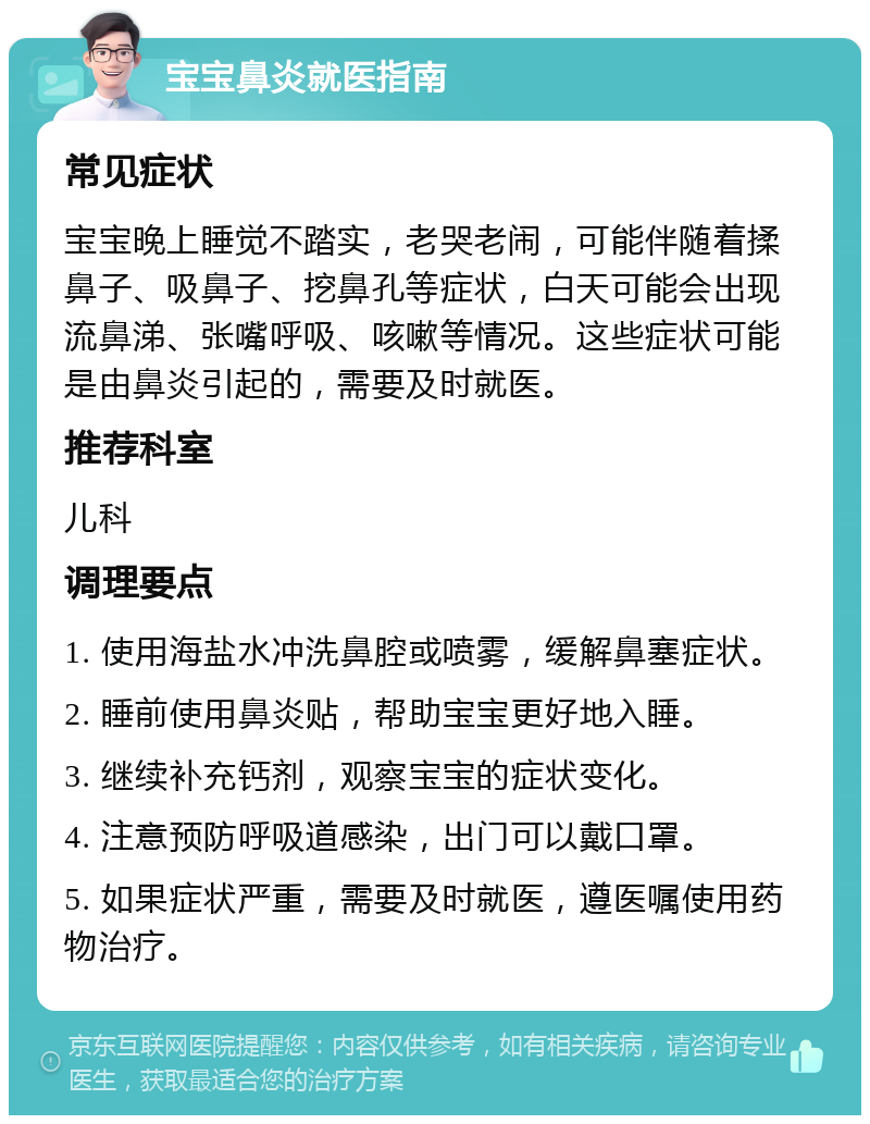 宝宝鼻炎就医指南 常见症状 宝宝晚上睡觉不踏实，老哭老闹，可能伴随着揉鼻子、吸鼻子、挖鼻孔等症状，白天可能会出现流鼻涕、张嘴呼吸、咳嗽等情况。这些症状可能是由鼻炎引起的，需要及时就医。 推荐科室 儿科 调理要点 1. 使用海盐水冲洗鼻腔或喷雾，缓解鼻塞症状。 2. 睡前使用鼻炎贴，帮助宝宝更好地入睡。 3. 继续补充钙剂，观察宝宝的症状变化。 4. 注意预防呼吸道感染，出门可以戴口罩。 5. 如果症状严重，需要及时就医，遵医嘱使用药物治疗。