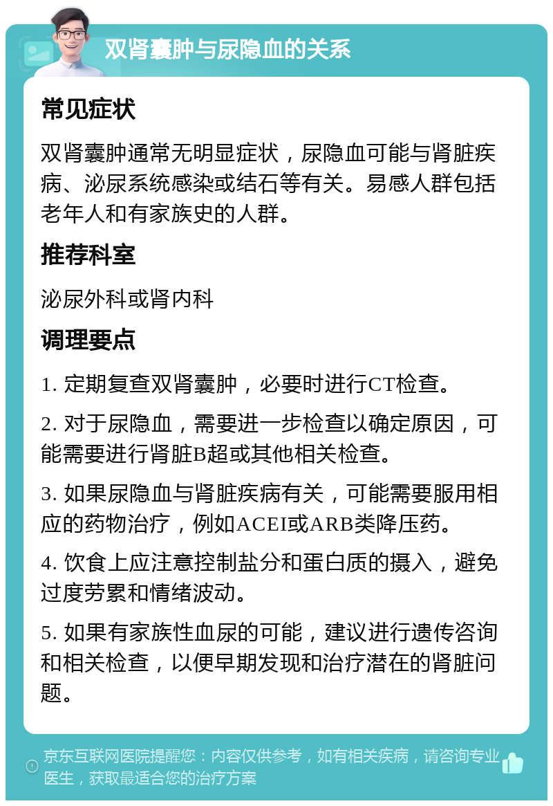 双肾囊肿与尿隐血的关系 常见症状 双肾囊肿通常无明显症状，尿隐血可能与肾脏疾病、泌尿系统感染或结石等有关。易感人群包括老年人和有家族史的人群。 推荐科室 泌尿外科或肾内科 调理要点 1. 定期复查双肾囊肿，必要时进行CT检查。 2. 对于尿隐血，需要进一步检查以确定原因，可能需要进行肾脏B超或其他相关检查。 3. 如果尿隐血与肾脏疾病有关，可能需要服用相应的药物治疗，例如ACEI或ARB类降压药。 4. 饮食上应注意控制盐分和蛋白质的摄入，避免过度劳累和情绪波动。 5. 如果有家族性血尿的可能，建议进行遗传咨询和相关检查，以便早期发现和治疗潜在的肾脏问题。