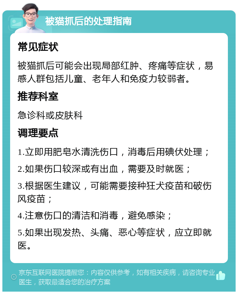 被猫抓后的处理指南 常见症状 被猫抓后可能会出现局部红肿、疼痛等症状，易感人群包括儿童、老年人和免疫力较弱者。 推荐科室 急诊科或皮肤科 调理要点 1.立即用肥皂水清洗伤口，消毒后用碘伏处理； 2.如果伤口较深或有出血，需要及时就医； 3.根据医生建议，可能需要接种狂犬疫苗和破伤风疫苗； 4.注意伤口的清洁和消毒，避免感染； 5.如果出现发热、头痛、恶心等症状，应立即就医。