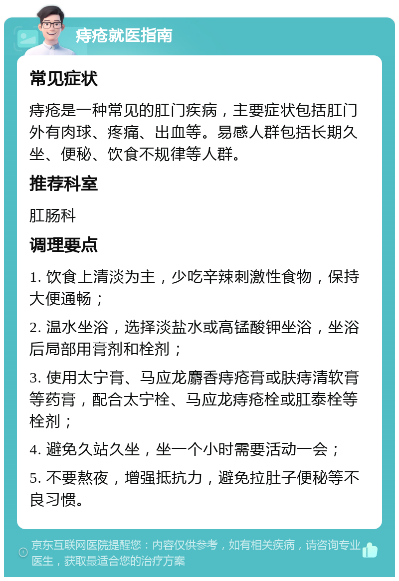 痔疮就医指南 常见症状 痔疮是一种常见的肛门疾病，主要症状包括肛门外有肉球、疼痛、出血等。易感人群包括长期久坐、便秘、饮食不规律等人群。 推荐科室 肛肠科 调理要点 1. 饮食上清淡为主，少吃辛辣刺激性食物，保持大便通畅； 2. 温水坐浴，选择淡盐水或高锰酸钾坐浴，坐浴后局部用膏剂和栓剂； 3. 使用太宁膏、马应龙麝香痔疮膏或肤痔清软膏等药膏，配合太宁栓、马应龙痔疮栓或肛泰栓等栓剂； 4. 避免久站久坐，坐一个小时需要活动一会； 5. 不要熬夜，增强抵抗力，避免拉肚子便秘等不良习惯。