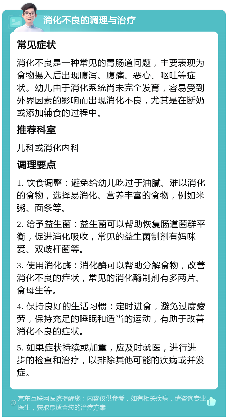 消化不良的调理与治疗 常见症状 消化不良是一种常见的胃肠道问题，主要表现为食物摄入后出现腹泻、腹痛、恶心、呕吐等症状。幼儿由于消化系统尚未完全发育，容易受到外界因素的影响而出现消化不良，尤其是在断奶或添加辅食的过程中。 推荐科室 儿科或消化内科 调理要点 1. 饮食调整：避免给幼儿吃过于油腻、难以消化的食物，选择易消化、营养丰富的食物，例如米粥、面条等。 2. 给予益生菌：益生菌可以帮助恢复肠道菌群平衡，促进消化吸收，常见的益生菌制剂有妈咪爱、双歧杆菌等。 3. 使用消化酶：消化酶可以帮助分解食物，改善消化不良的症状，常见的消化酶制剂有多两片、食母生等。 4. 保持良好的生活习惯：定时进食，避免过度疲劳，保持充足的睡眠和适当的运动，有助于改善消化不良的症状。 5. 如果症状持续或加重，应及时就医，进行进一步的检查和治疗，以排除其他可能的疾病或并发症。