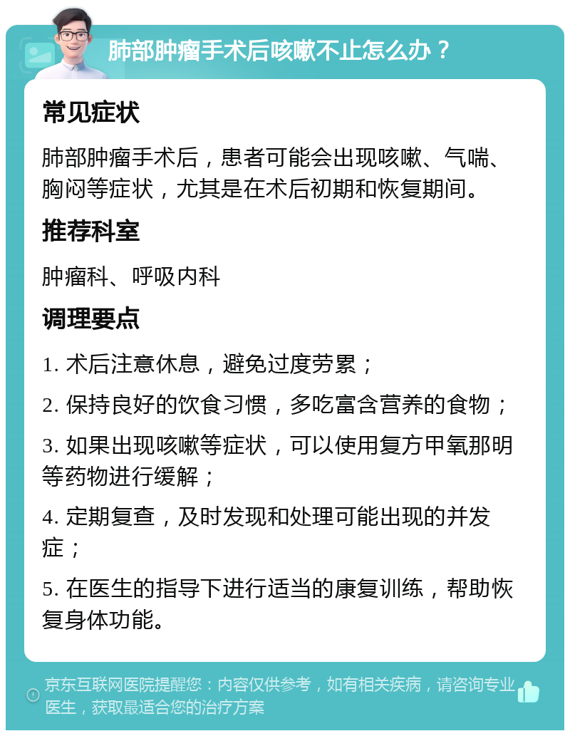 肺部肿瘤手术后咳嗽不止怎么办？ 常见症状 肺部肿瘤手术后，患者可能会出现咳嗽、气喘、胸闷等症状，尤其是在术后初期和恢复期间。 推荐科室 肿瘤科、呼吸内科 调理要点 1. 术后注意休息，避免过度劳累； 2. 保持良好的饮食习惯，多吃富含营养的食物； 3. 如果出现咳嗽等症状，可以使用复方甲氧那明等药物进行缓解； 4. 定期复查，及时发现和处理可能出现的并发症； 5. 在医生的指导下进行适当的康复训练，帮助恢复身体功能。