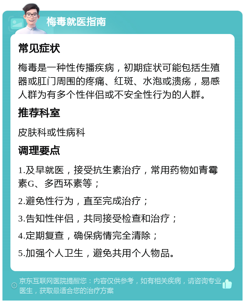 梅毒就医指南 常见症状 梅毒是一种性传播疾病，初期症状可能包括生殖器或肛门周围的疼痛、红斑、水泡或溃疡，易感人群为有多个性伴侣或不安全性行为的人群。 推荐科室 皮肤科或性病科 调理要点 1.及早就医，接受抗生素治疗，常用药物如青霉素G、多西环素等； 2.避免性行为，直至完成治疗； 3.告知性伴侣，共同接受检查和治疗； 4.定期复查，确保病情完全清除； 5.加强个人卫生，避免共用个人物品。