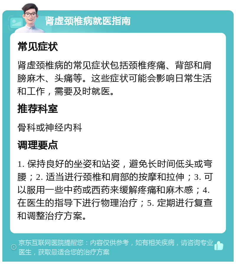 肾虚颈椎病就医指南 常见症状 肾虚颈椎病的常见症状包括颈椎疼痛、背部和肩膀麻木、头痛等。这些症状可能会影响日常生活和工作，需要及时就医。 推荐科室 骨科或神经内科 调理要点 1. 保持良好的坐姿和站姿，避免长时间低头或弯腰；2. 适当进行颈椎和肩部的按摩和拉伸；3. 可以服用一些中药或西药来缓解疼痛和麻木感；4. 在医生的指导下进行物理治疗；5. 定期进行复查和调整治疗方案。