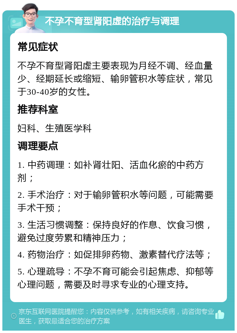 不孕不育型肾阳虚的治疗与调理 常见症状 不孕不育型肾阳虚主要表现为月经不调、经血量少、经期延长或缩短、输卵管积水等症状，常见于30-40岁的女性。 推荐科室 妇科、生殖医学科 调理要点 1. 中药调理：如补肾壮阳、活血化瘀的中药方剂； 2. 手术治疗：对于输卵管积水等问题，可能需要手术干预； 3. 生活习惯调整：保持良好的作息、饮食习惯，避免过度劳累和精神压力； 4. 药物治疗：如促排卵药物、激素替代疗法等； 5. 心理疏导：不孕不育可能会引起焦虑、抑郁等心理问题，需要及时寻求专业的心理支持。