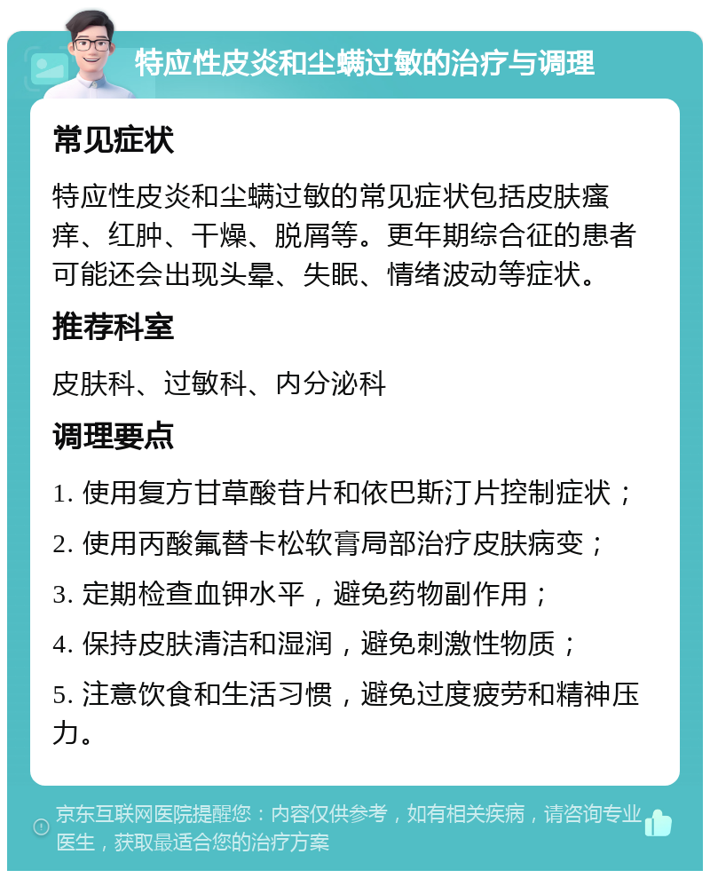 特应性皮炎和尘螨过敏的治疗与调理 常见症状 特应性皮炎和尘螨过敏的常见症状包括皮肤瘙痒、红肿、干燥、脱屑等。更年期综合征的患者可能还会出现头晕、失眠、情绪波动等症状。 推荐科室 皮肤科、过敏科、内分泌科 调理要点 1. 使用复方甘草酸苷片和依巴斯汀片控制症状； 2. 使用丙酸氟替卡松软膏局部治疗皮肤病变； 3. 定期检查血钾水平，避免药物副作用； 4. 保持皮肤清洁和湿润，避免刺激性物质； 5. 注意饮食和生活习惯，避免过度疲劳和精神压力。