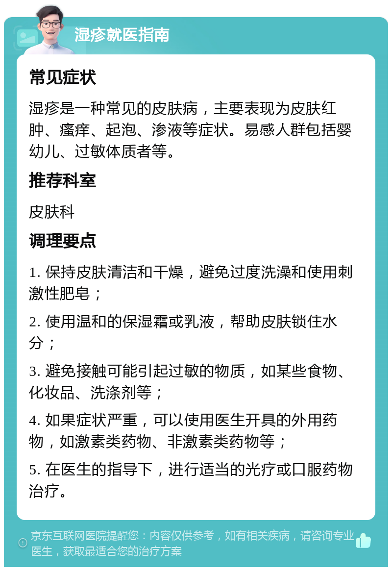 湿疹就医指南 常见症状 湿疹是一种常见的皮肤病，主要表现为皮肤红肿、瘙痒、起泡、渗液等症状。易感人群包括婴幼儿、过敏体质者等。 推荐科室 皮肤科 调理要点 1. 保持皮肤清洁和干燥，避免过度洗澡和使用刺激性肥皂； 2. 使用温和的保湿霜或乳液，帮助皮肤锁住水分； 3. 避免接触可能引起过敏的物质，如某些食物、化妆品、洗涤剂等； 4. 如果症状严重，可以使用医生开具的外用药物，如激素类药物、非激素类药物等； 5. 在医生的指导下，进行适当的光疗或口服药物治疗。