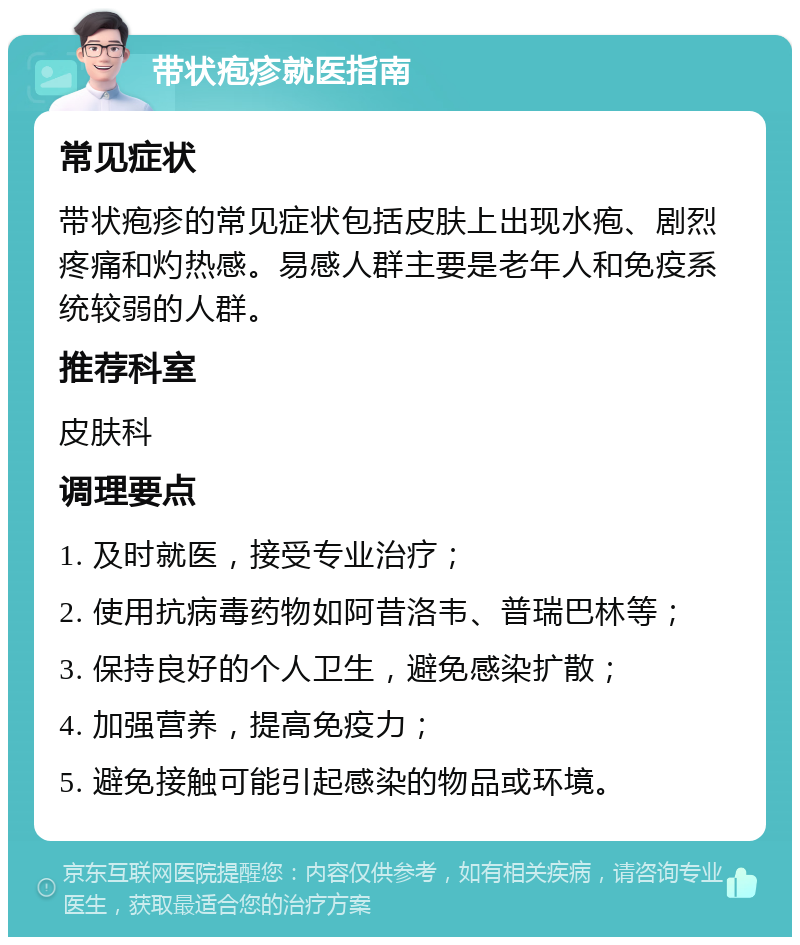 带状疱疹就医指南 常见症状 带状疱疹的常见症状包括皮肤上出现水疱、剧烈疼痛和灼热感。易感人群主要是老年人和免疫系统较弱的人群。 推荐科室 皮肤科 调理要点 1. 及时就医，接受专业治疗； 2. 使用抗病毒药物如阿昔洛韦、普瑞巴林等； 3. 保持良好的个人卫生，避免感染扩散； 4. 加强营养，提高免疫力； 5. 避免接触可能引起感染的物品或环境。