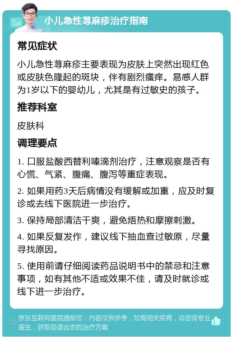 小儿急性荨麻疹治疗指南 常见症状 小儿急性荨麻疹主要表现为皮肤上突然出现红色或皮肤色隆起的斑块，伴有剧烈瘙痒。易感人群为1岁以下的婴幼儿，尤其是有过敏史的孩子。 推荐科室 皮肤科 调理要点 1. 口服盐酸西替利嗪滴剂治疗，注意观察是否有心慌、气紧、腹痛、腹泻等重症表现。 2. 如果用药3天后病情没有缓解或加重，应及时复诊或去线下医院进一步治疗。 3. 保持局部清洁干爽，避免焐热和摩擦刺激。 4. 如果反复发作，建议线下抽血查过敏原，尽量寻找原因。 5. 使用前请仔细阅读药品说明书中的禁忌和注意事项，如有其他不适或效果不佳，请及时就诊或线下进一步治疗。