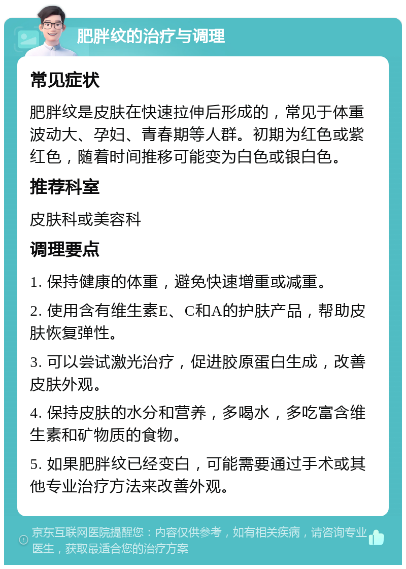 肥胖纹的治疗与调理 常见症状 肥胖纹是皮肤在快速拉伸后形成的，常见于体重波动大、孕妇、青春期等人群。初期为红色或紫红色，随着时间推移可能变为白色或银白色。 推荐科室 皮肤科或美容科 调理要点 1. 保持健康的体重，避免快速增重或减重。 2. 使用含有维生素E、C和A的护肤产品，帮助皮肤恢复弹性。 3. 可以尝试激光治疗，促进胶原蛋白生成，改善皮肤外观。 4. 保持皮肤的水分和营养，多喝水，多吃富含维生素和矿物质的食物。 5. 如果肥胖纹已经变白，可能需要通过手术或其他专业治疗方法来改善外观。