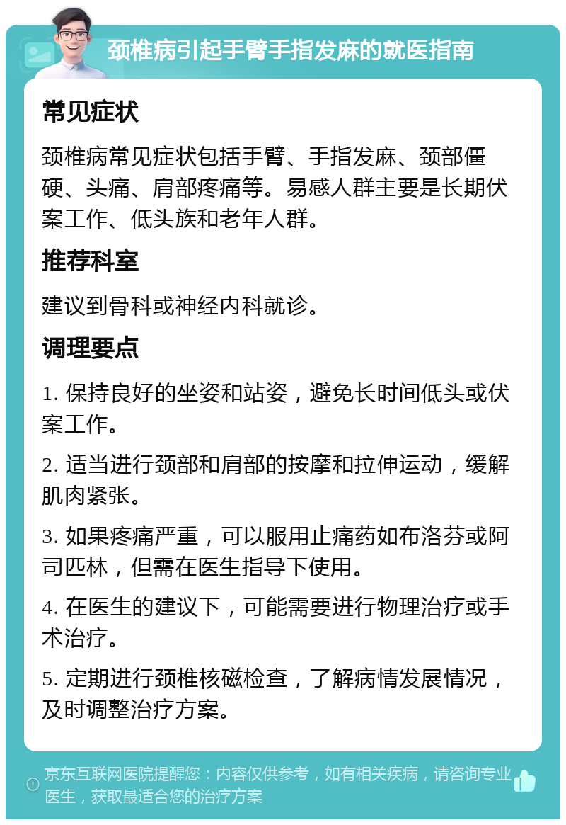 颈椎病引起手臂手指发麻的就医指南 常见症状 颈椎病常见症状包括手臂、手指发麻、颈部僵硬、头痛、肩部疼痛等。易感人群主要是长期伏案工作、低头族和老年人群。 推荐科室 建议到骨科或神经内科就诊。 调理要点 1. 保持良好的坐姿和站姿，避免长时间低头或伏案工作。 2. 适当进行颈部和肩部的按摩和拉伸运动，缓解肌肉紧张。 3. 如果疼痛严重，可以服用止痛药如布洛芬或阿司匹林，但需在医生指导下使用。 4. 在医生的建议下，可能需要进行物理治疗或手术治疗。 5. 定期进行颈椎核磁检查，了解病情发展情况，及时调整治疗方案。