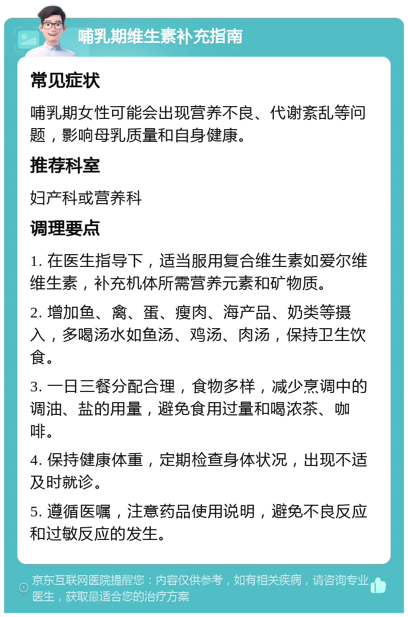 哺乳期维生素补充指南 常见症状 哺乳期女性可能会出现营养不良、代谢紊乱等问题，影响母乳质量和自身健康。 推荐科室 妇产科或营养科 调理要点 1. 在医生指导下，适当服用复合维生素如爱尔维维生素，补充机体所需营养元素和矿物质。 2. 增加鱼、禽、蛋、瘦肉、海产品、奶类等摄入，多喝汤水如鱼汤、鸡汤、肉汤，保持卫生饮食。 3. 一日三餐分配合理，食物多样，减少烹调中的调油、盐的用量，避免食用过量和喝浓茶、咖啡。 4. 保持健康体重，定期检查身体状况，出现不适及时就诊。 5. 遵循医嘱，注意药品使用说明，避免不良反应和过敏反应的发生。