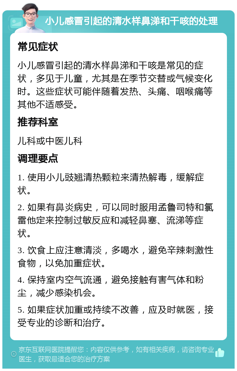 小儿感冒引起的清水样鼻涕和干咳的处理 常见症状 小儿感冒引起的清水样鼻涕和干咳是常见的症状，多见于儿童，尤其是在季节交替或气候变化时。这些症状可能伴随着发热、头痛、咽喉痛等其他不适感受。 推荐科室 儿科或中医儿科 调理要点 1. 使用小儿豉翘清热颗粒来清热解毒，缓解症状。 2. 如果有鼻炎病史，可以同时服用孟鲁司特和氯雷他定来控制过敏反应和减轻鼻塞、流涕等症状。 3. 饮食上应注意清淡，多喝水，避免辛辣刺激性食物，以免加重症状。 4. 保持室内空气流通，避免接触有害气体和粉尘，减少感染机会。 5. 如果症状加重或持续不改善，应及时就医，接受专业的诊断和治疗。