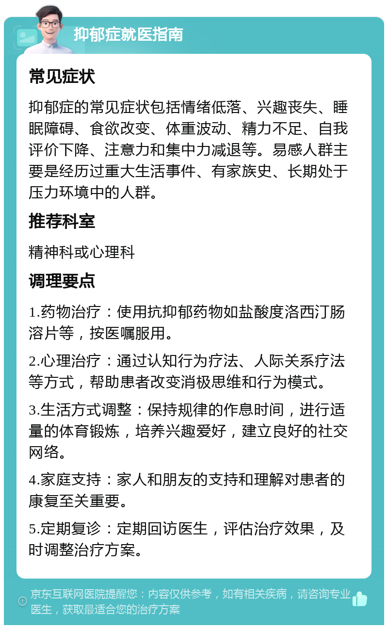 抑郁症就医指南 常见症状 抑郁症的常见症状包括情绪低落、兴趣丧失、睡眠障碍、食欲改变、体重波动、精力不足、自我评价下降、注意力和集中力减退等。易感人群主要是经历过重大生活事件、有家族史、长期处于压力环境中的人群。 推荐科室 精神科或心理科 调理要点 1.药物治疗：使用抗抑郁药物如盐酸度洛西汀肠溶片等，按医嘱服用。 2.心理治疗：通过认知行为疗法、人际关系疗法等方式，帮助患者改变消极思维和行为模式。 3.生活方式调整：保持规律的作息时间，进行适量的体育锻炼，培养兴趣爱好，建立良好的社交网络。 4.家庭支持：家人和朋友的支持和理解对患者的康复至关重要。 5.定期复诊：定期回访医生，评估治疗效果，及时调整治疗方案。