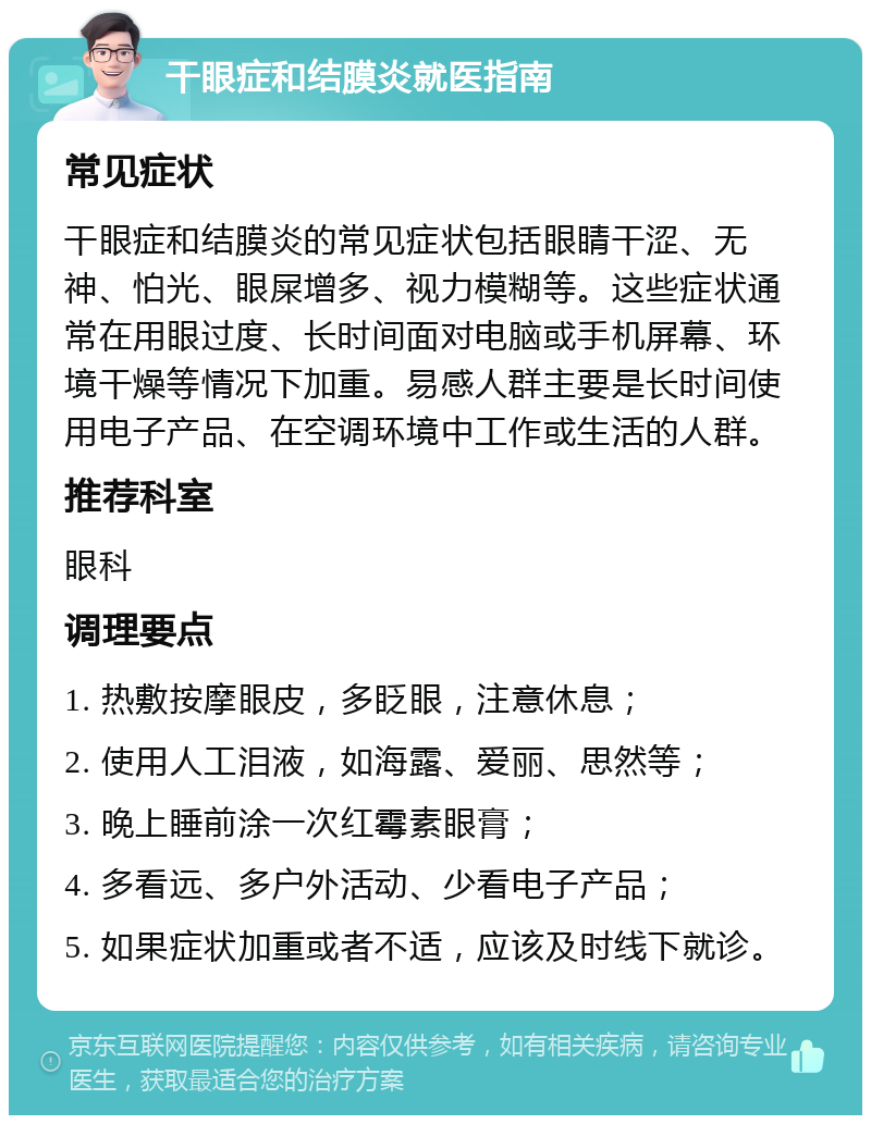 干眼症和结膜炎就医指南 常见症状 干眼症和结膜炎的常见症状包括眼睛干涩、无神、怕光、眼屎增多、视力模糊等。这些症状通常在用眼过度、长时间面对电脑或手机屏幕、环境干燥等情况下加重。易感人群主要是长时间使用电子产品、在空调环境中工作或生活的人群。 推荐科室 眼科 调理要点 1. 热敷按摩眼皮，多眨眼，注意休息； 2. 使用人工泪液，如海露、爱丽、思然等； 3. 晚上睡前涂一次红霉素眼膏； 4. 多看远、多户外活动、少看电子产品； 5. 如果症状加重或者不适，应该及时线下就诊。