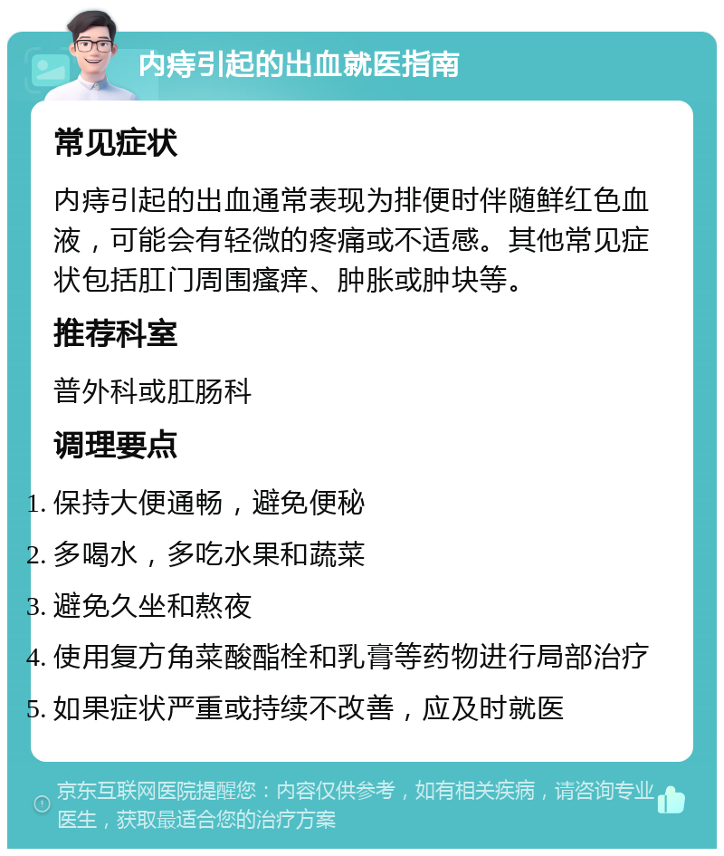 内痔引起的出血就医指南 常见症状 内痔引起的出血通常表现为排便时伴随鲜红色血液，可能会有轻微的疼痛或不适感。其他常见症状包括肛门周围瘙痒、肿胀或肿块等。 推荐科室 普外科或肛肠科 调理要点 保持大便通畅，避免便秘 多喝水，多吃水果和蔬菜 避免久坐和熬夜 使用复方角菜酸酯栓和乳膏等药物进行局部治疗 如果症状严重或持续不改善，应及时就医