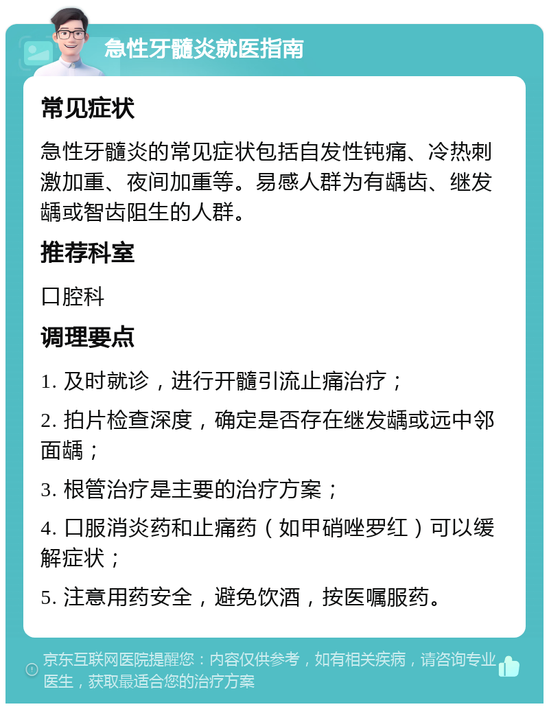 急性牙髓炎就医指南 常见症状 急性牙髓炎的常见症状包括自发性钝痛、冷热刺激加重、夜间加重等。易感人群为有龋齿、继发龋或智齿阻生的人群。 推荐科室 口腔科 调理要点 1. 及时就诊，进行开髓引流止痛治疗； 2. 拍片检查深度，确定是否存在继发龋或远中邻面龋； 3. 根管治疗是主要的治疗方案； 4. 口服消炎药和止痛药（如甲硝唑罗红）可以缓解症状； 5. 注意用药安全，避免饮酒，按医嘱服药。