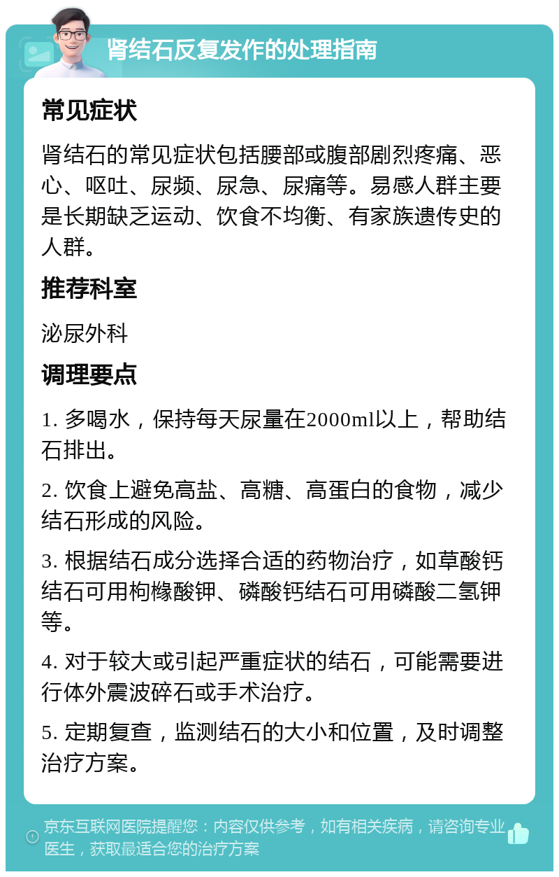 肾结石反复发作的处理指南 常见症状 肾结石的常见症状包括腰部或腹部剧烈疼痛、恶心、呕吐、尿频、尿急、尿痛等。易感人群主要是长期缺乏运动、饮食不均衡、有家族遗传史的人群。 推荐科室 泌尿外科 调理要点 1. 多喝水，保持每天尿量在2000ml以上，帮助结石排出。 2. 饮食上避免高盐、高糖、高蛋白的食物，减少结石形成的风险。 3. 根据结石成分选择合适的药物治疗，如草酸钙结石可用枸橼酸钾、磷酸钙结石可用磷酸二氢钾等。 4. 对于较大或引起严重症状的结石，可能需要进行体外震波碎石或手术治疗。 5. 定期复查，监测结石的大小和位置，及时调整治疗方案。