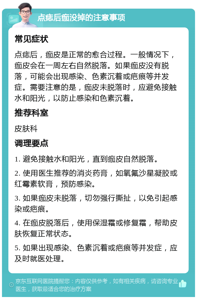 点痣后痂没掉的注意事项 常见症状 点痣后，痂皮是正常的愈合过程。一般情况下，痂皮会在一周左右自然脱落。如果痂皮没有脱落，可能会出现感染、色素沉着或疤痕等并发症。需要注意的是，痂皮未脱落时，应避免接触水和阳光，以防止感染和色素沉着。 推荐科室 皮肤科 调理要点 1. 避免接触水和阳光，直到痂皮自然脱落。 2. 使用医生推荐的消炎药膏，如氧氟沙星凝胶或红霉素软膏，预防感染。 3. 如果痂皮未脱落，切勿强行撕扯，以免引起感染或疤痕。 4. 在痂皮脱落后，使用保湿霜或修复霜，帮助皮肤恢复正常状态。 5. 如果出现感染、色素沉着或疤痕等并发症，应及时就医处理。