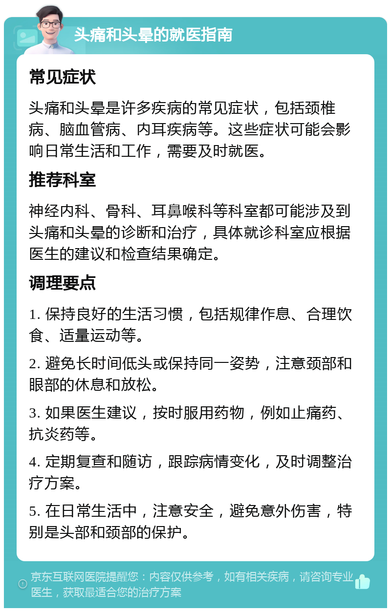 头痛和头晕的就医指南 常见症状 头痛和头晕是许多疾病的常见症状，包括颈椎病、脑血管病、内耳疾病等。这些症状可能会影响日常生活和工作，需要及时就医。 推荐科室 神经内科、骨科、耳鼻喉科等科室都可能涉及到头痛和头晕的诊断和治疗，具体就诊科室应根据医生的建议和检查结果确定。 调理要点 1. 保持良好的生活习惯，包括规律作息、合理饮食、适量运动等。 2. 避免长时间低头或保持同一姿势，注意颈部和眼部的休息和放松。 3. 如果医生建议，按时服用药物，例如止痛药、抗炎药等。 4. 定期复查和随访，跟踪病情变化，及时调整治疗方案。 5. 在日常生活中，注意安全，避免意外伤害，特别是头部和颈部的保护。