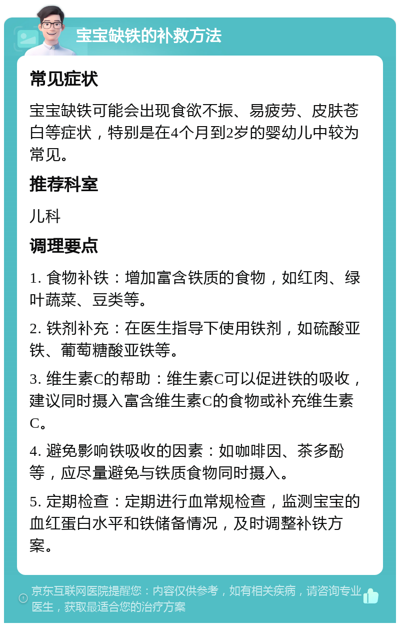 宝宝缺铁的补救方法 常见症状 宝宝缺铁可能会出现食欲不振、易疲劳、皮肤苍白等症状，特别是在4个月到2岁的婴幼儿中较为常见。 推荐科室 儿科 调理要点 1. 食物补铁：增加富含铁质的食物，如红肉、绿叶蔬菜、豆类等。 2. 铁剂补充：在医生指导下使用铁剂，如硫酸亚铁、葡萄糖酸亚铁等。 3. 维生素C的帮助：维生素C可以促进铁的吸收，建议同时摄入富含维生素C的食物或补充维生素C。 4. 避免影响铁吸收的因素：如咖啡因、茶多酚等，应尽量避免与铁质食物同时摄入。 5. 定期检查：定期进行血常规检查，监测宝宝的血红蛋白水平和铁储备情况，及时调整补铁方案。