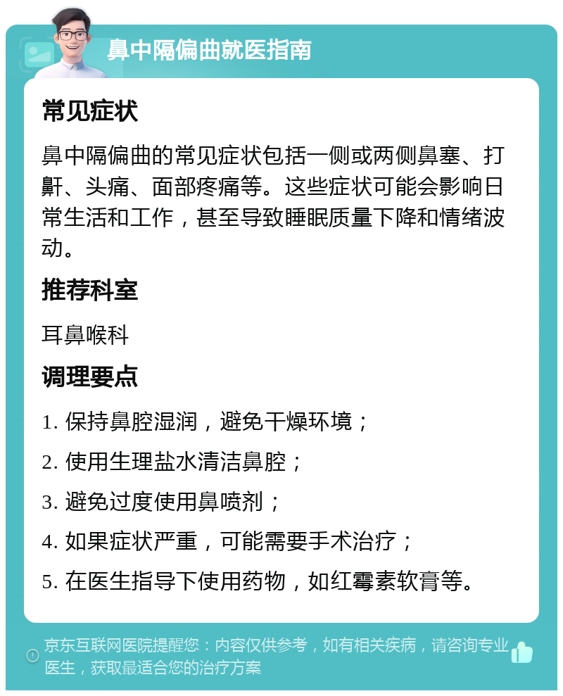 鼻中隔偏曲就医指南 常见症状 鼻中隔偏曲的常见症状包括一侧或两侧鼻塞、打鼾、头痛、面部疼痛等。这些症状可能会影响日常生活和工作，甚至导致睡眠质量下降和情绪波动。 推荐科室 耳鼻喉科 调理要点 1. 保持鼻腔湿润，避免干燥环境； 2. 使用生理盐水清洁鼻腔； 3. 避免过度使用鼻喷剂； 4. 如果症状严重，可能需要手术治疗； 5. 在医生指导下使用药物，如红霉素软膏等。