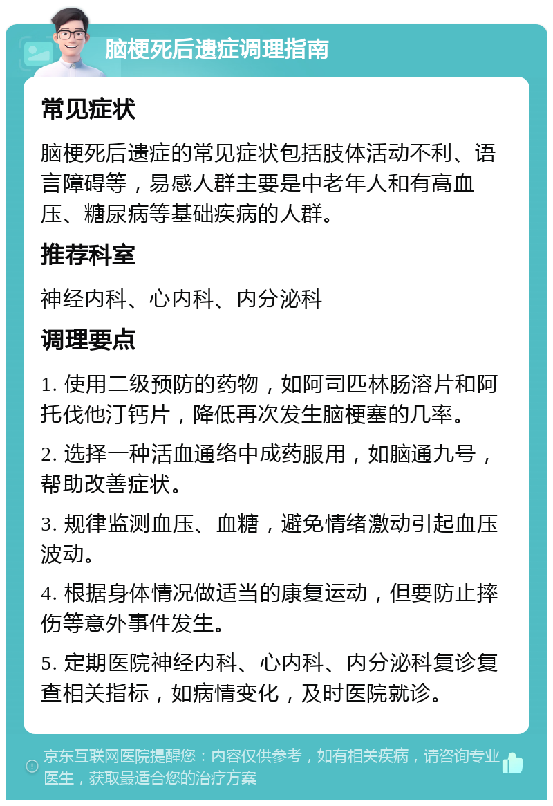 脑梗死后遗症调理指南 常见症状 脑梗死后遗症的常见症状包括肢体活动不利、语言障碍等，易感人群主要是中老年人和有高血压、糖尿病等基础疾病的人群。 推荐科室 神经内科、心内科、内分泌科 调理要点 1. 使用二级预防的药物，如阿司匹林肠溶片和阿托伐他汀钙片，降低再次发生脑梗塞的几率。 2. 选择一种活血通络中成药服用，如脑通九号，帮助改善症状。 3. 规律监测血压、血糖，避免情绪激动引起血压波动。 4. 根据身体情况做适当的康复运动，但要防止摔伤等意外事件发生。 5. 定期医院神经内科、心内科、内分泌科复诊复查相关指标，如病情变化，及时医院就诊。