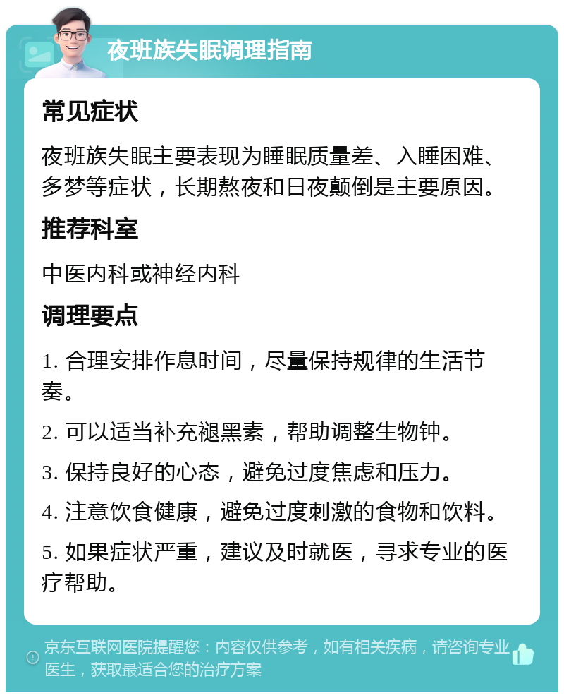 夜班族失眠调理指南 常见症状 夜班族失眠主要表现为睡眠质量差、入睡困难、多梦等症状，长期熬夜和日夜颠倒是主要原因。 推荐科室 中医内科或神经内科 调理要点 1. 合理安排作息时间，尽量保持规律的生活节奏。 2. 可以适当补充褪黑素，帮助调整生物钟。 3. 保持良好的心态，避免过度焦虑和压力。 4. 注意饮食健康，避免过度刺激的食物和饮料。 5. 如果症状严重，建议及时就医，寻求专业的医疗帮助。