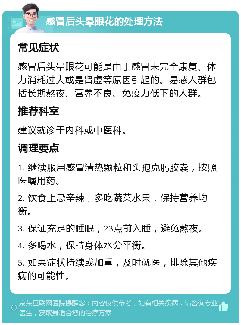 感冒后头晕眼花的处理方法 常见症状 感冒后头晕眼花可能是由于感冒未完全康复、体力消耗过大或是肾虚等原因引起的。易感人群包括长期熬夜、营养不良、免疫力低下的人群。 推荐科室 建议就诊于内科或中医科。 调理要点 1. 继续服用感冒清热颗粒和头孢克肟胶囊，按照医嘱用药。 2. 饮食上忌辛辣，多吃蔬菜水果，保持营养均衡。 3. 保证充足的睡眠，23点前入睡，避免熬夜。 4. 多喝水，保持身体水分平衡。 5. 如果症状持续或加重，及时就医，排除其他疾病的可能性。