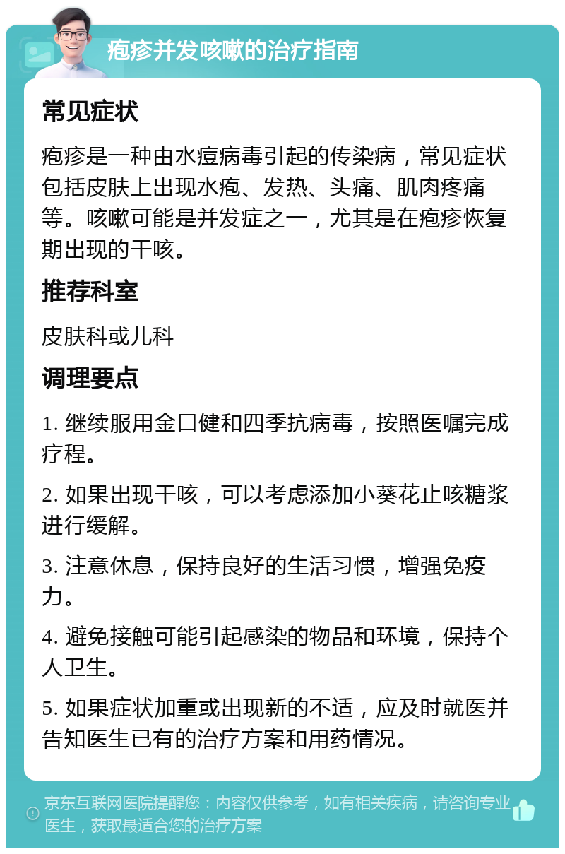 疱疹并发咳嗽的治疗指南 常见症状 疱疹是一种由水痘病毒引起的传染病，常见症状包括皮肤上出现水疱、发热、头痛、肌肉疼痛等。咳嗽可能是并发症之一，尤其是在疱疹恢复期出现的干咳。 推荐科室 皮肤科或儿科 调理要点 1. 继续服用金口健和四季抗病毒，按照医嘱完成疗程。 2. 如果出现干咳，可以考虑添加小葵花止咳糖浆进行缓解。 3. 注意休息，保持良好的生活习惯，增强免疫力。 4. 避免接触可能引起感染的物品和环境，保持个人卫生。 5. 如果症状加重或出现新的不适，应及时就医并告知医生已有的治疗方案和用药情况。