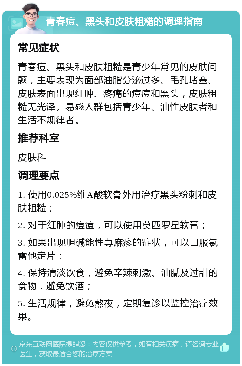 青春痘、黑头和皮肤粗糙的调理指南 常见症状 青春痘、黑头和皮肤粗糙是青少年常见的皮肤问题，主要表现为面部油脂分泌过多、毛孔堵塞、皮肤表面出现红肿、疼痛的痘痘和黑头，皮肤粗糙无光泽。易感人群包括青少年、油性皮肤者和生活不规律者。 推荐科室 皮肤科 调理要点 1. 使用0.025%维A酸软膏外用治疗黑头粉刺和皮肤粗糙； 2. 对于红肿的痘痘，可以使用莫匹罗星软膏； 3. 如果出现胆碱能性荨麻疹的症状，可以口服氯雷他定片； 4. 保持清淡饮食，避免辛辣刺激、油腻及过甜的食物，避免饮酒； 5. 生活规律，避免熬夜，定期复诊以监控治疗效果。