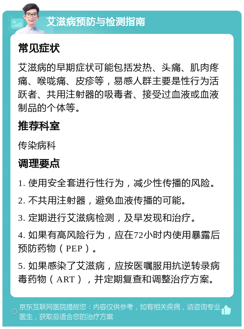 艾滋病预防与检测指南 常见症状 艾滋病的早期症状可能包括发热、头痛、肌肉疼痛、喉咙痛、皮疹等，易感人群主要是性行为活跃者、共用注射器的吸毒者、接受过血液或血液制品的个体等。 推荐科室 传染病科 调理要点 1. 使用安全套进行性行为，减少性传播的风险。 2. 不共用注射器，避免血液传播的可能。 3. 定期进行艾滋病检测，及早发现和治疗。 4. 如果有高风险行为，应在72小时内使用暴露后预防药物（PEP）。 5. 如果感染了艾滋病，应按医嘱服用抗逆转录病毒药物（ART），并定期复查和调整治疗方案。