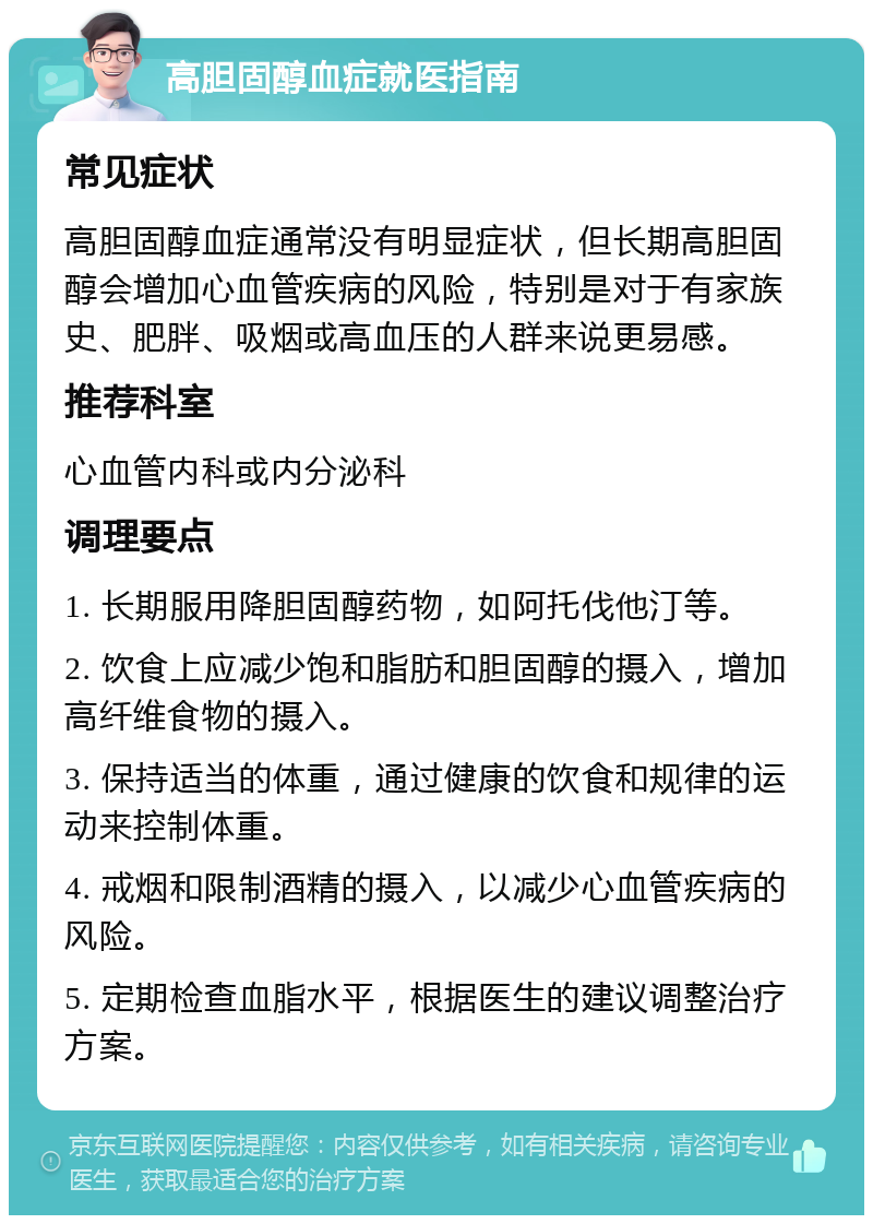 高胆固醇血症就医指南 常见症状 高胆固醇血症通常没有明显症状，但长期高胆固醇会增加心血管疾病的风险，特别是对于有家族史、肥胖、吸烟或高血压的人群来说更易感。 推荐科室 心血管内科或内分泌科 调理要点 1. 长期服用降胆固醇药物，如阿托伐他汀等。 2. 饮食上应减少饱和脂肪和胆固醇的摄入，增加高纤维食物的摄入。 3. 保持适当的体重，通过健康的饮食和规律的运动来控制体重。 4. 戒烟和限制酒精的摄入，以减少心血管疾病的风险。 5. 定期检查血脂水平，根据医生的建议调整治疗方案。