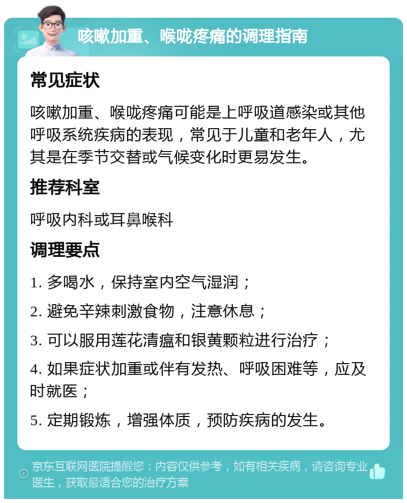 咳嗽加重、喉咙疼痛的调理指南 常见症状 咳嗽加重、喉咙疼痛可能是上呼吸道感染或其他呼吸系统疾病的表现，常见于儿童和老年人，尤其是在季节交替或气候变化时更易发生。 推荐科室 呼吸内科或耳鼻喉科 调理要点 1. 多喝水，保持室内空气湿润； 2. 避免辛辣刺激食物，注意休息； 3. 可以服用莲花清瘟和银黄颗粒进行治疗； 4. 如果症状加重或伴有发热、呼吸困难等，应及时就医； 5. 定期锻炼，增强体质，预防疾病的发生。