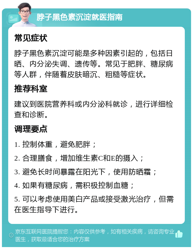 脖子黑色素沉淀就医指南 常见症状 脖子黑色素沉淀可能是多种因素引起的，包括日晒、内分泌失调、遗传等。常见于肥胖、糖尿病等人群，伴随着皮肤暗沉、粗糙等症状。 推荐科室 建议到医院营养科或内分泌科就诊，进行详细检查和诊断。 调理要点 1. 控制体重，避免肥胖； 2. 合理膳食，增加维生素C和E的摄入； 3. 避免长时间暴露在阳光下，使用防晒霜； 4. 如果有糖尿病，需积极控制血糖； 5. 可以考虑使用美白产品或接受激光治疗，但需在医生指导下进行。