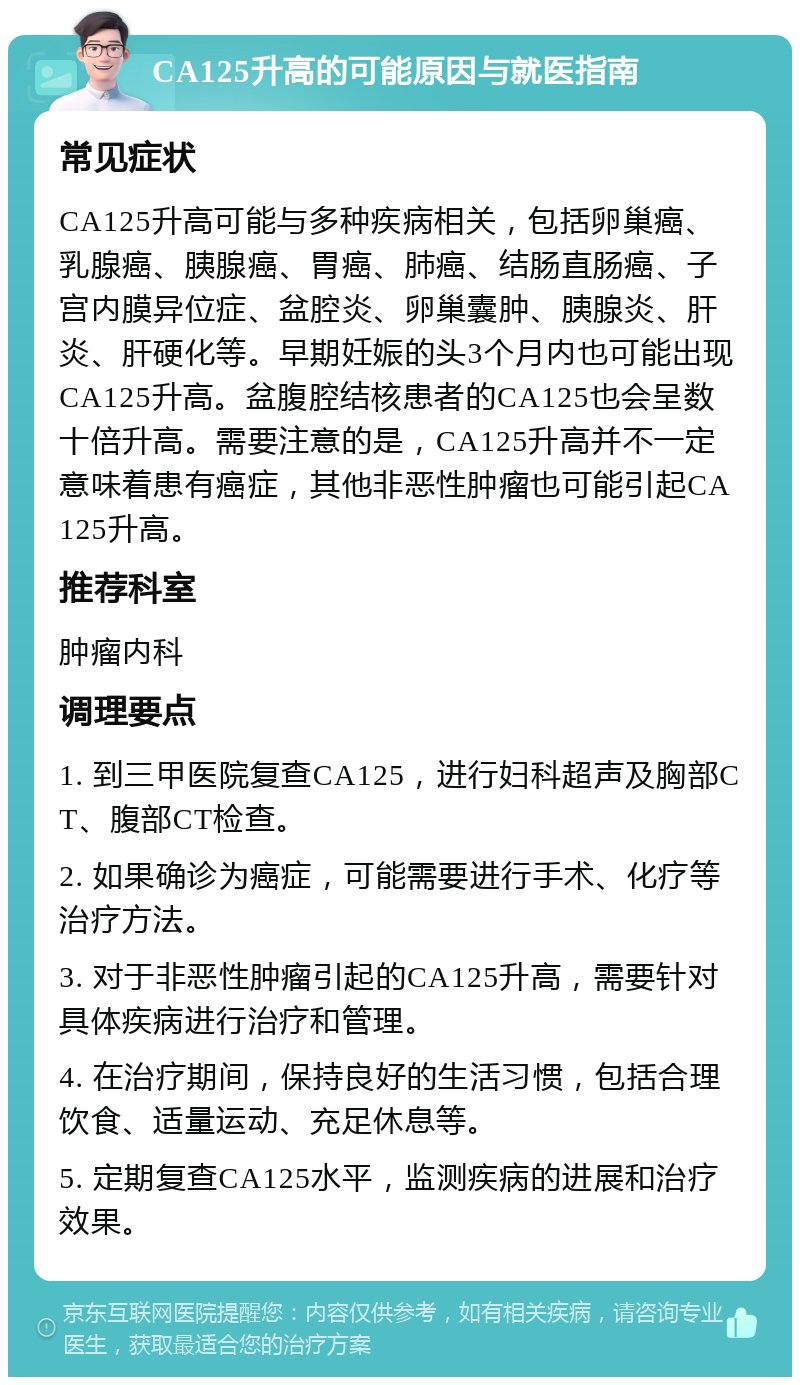 CA125升高的可能原因与就医指南 常见症状 CA125升高可能与多种疾病相关，包括卵巢癌、乳腺癌、胰腺癌、胃癌、肺癌、结肠直肠癌、子宫内膜异位症、盆腔炎、卵巢囊肿、胰腺炎、肝炎、肝硬化等。早期妊娠的头3个月内也可能出现CA125升高。盆腹腔结核患者的CA125也会呈数十倍升高。需要注意的是，CA125升高并不一定意味着患有癌症，其他非恶性肿瘤也可能引起CA125升高。 推荐科室 肿瘤内科 调理要点 1. 到三甲医院复查CA125，进行妇科超声及胸部CT、腹部CT检查。 2. 如果确诊为癌症，可能需要进行手术、化疗等治疗方法。 3. 对于非恶性肿瘤引起的CA125升高，需要针对具体疾病进行治疗和管理。 4. 在治疗期间，保持良好的生活习惯，包括合理饮食、适量运动、充足休息等。 5. 定期复查CA125水平，监测疾病的进展和治疗效果。