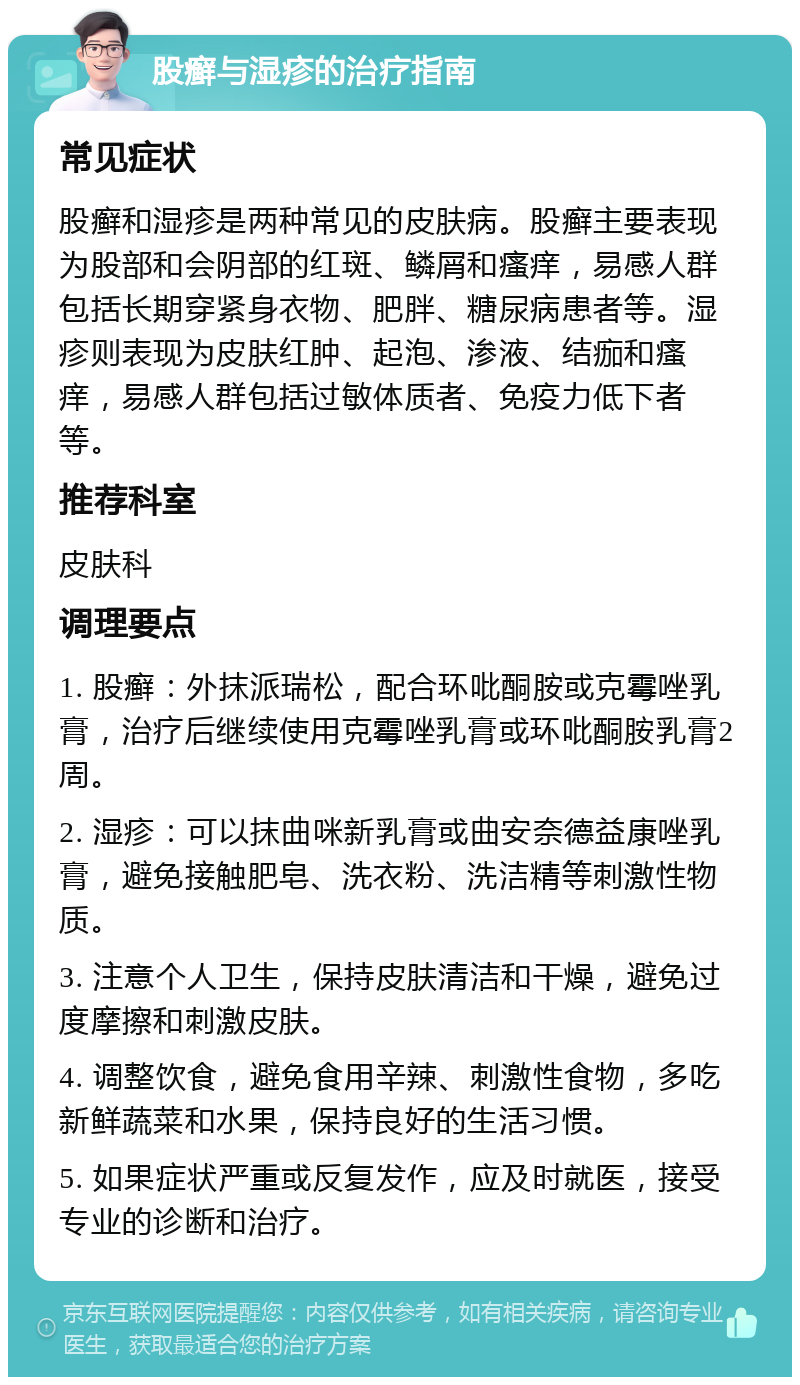 股癣与湿疹的治疗指南 常见症状 股癣和湿疹是两种常见的皮肤病。股癣主要表现为股部和会阴部的红斑、鳞屑和瘙痒，易感人群包括长期穿紧身衣物、肥胖、糖尿病患者等。湿疹则表现为皮肤红肿、起泡、渗液、结痂和瘙痒，易感人群包括过敏体质者、免疫力低下者等。 推荐科室 皮肤科 调理要点 1. 股癣：外抹派瑞松，配合环吡酮胺或克霉唑乳膏，治疗后继续使用克霉唑乳膏或环吡酮胺乳膏2周。 2. 湿疹：可以抹曲咪新乳膏或曲安奈德益康唑乳膏，避免接触肥皂、洗衣粉、洗洁精等刺激性物质。 3. 注意个人卫生，保持皮肤清洁和干燥，避免过度摩擦和刺激皮肤。 4. 调整饮食，避免食用辛辣、刺激性食物，多吃新鲜蔬菜和水果，保持良好的生活习惯。 5. 如果症状严重或反复发作，应及时就医，接受专业的诊断和治疗。