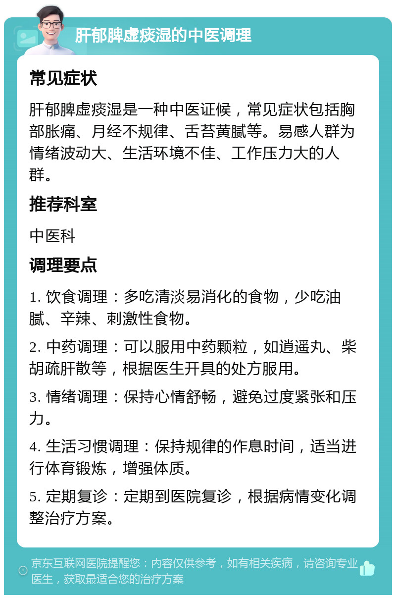 肝郁脾虚痰湿的中医调理 常见症状 肝郁脾虚痰湿是一种中医证候，常见症状包括胸部胀痛、月经不规律、舌苔黄腻等。易感人群为情绪波动大、生活环境不佳、工作压力大的人群。 推荐科室 中医科 调理要点 1. 饮食调理：多吃清淡易消化的食物，少吃油腻、辛辣、刺激性食物。 2. 中药调理：可以服用中药颗粒，如逍遥丸、柴胡疏肝散等，根据医生开具的处方服用。 3. 情绪调理：保持心情舒畅，避免过度紧张和压力。 4. 生活习惯调理：保持规律的作息时间，适当进行体育锻炼，增强体质。 5. 定期复诊：定期到医院复诊，根据病情变化调整治疗方案。