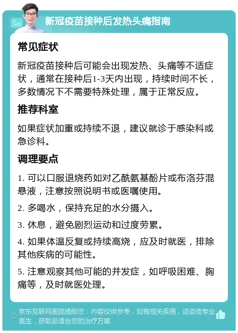 新冠疫苗接种后发热头痛指南 常见症状 新冠疫苗接种后可能会出现发热、头痛等不适症状，通常在接种后1-3天内出现，持续时间不长，多数情况下不需要特殊处理，属于正常反应。 推荐科室 如果症状加重或持续不退，建议就诊于感染科或急诊科。 调理要点 1. 可以口服退烧药如对乙酰氨基酚片或布洛芬混悬液，注意按照说明书或医嘱使用。 2. 多喝水，保持充足的水分摄入。 3. 休息，避免剧烈运动和过度劳累。 4. 如果体温反复或持续高烧，应及时就医，排除其他疾病的可能性。 5. 注意观察其他可能的并发症，如呼吸困难、胸痛等，及时就医处理。