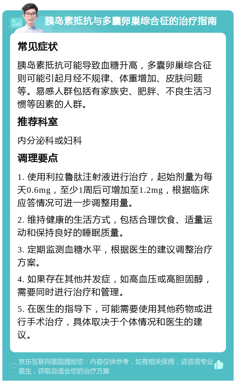 胰岛素抵抗与多囊卵巢综合征的治疗指南 常见症状 胰岛素抵抗可能导致血糖升高，多囊卵巢综合征则可能引起月经不规律、体重增加、皮肤问题等。易感人群包括有家族史、肥胖、不良生活习惯等因素的人群。 推荐科室 内分泌科或妇科 调理要点 1. 使用利拉鲁肽注射液进行治疗，起始剂量为每天0.6mg，至少1周后可增加至1.2mg，根据临床应答情况可进一步调整用量。 2. 维持健康的生活方式，包括合理饮食、适量运动和保持良好的睡眠质量。 3. 定期监测血糖水平，根据医生的建议调整治疗方案。 4. 如果存在其他并发症，如高血压或高胆固醇，需要同时进行治疗和管理。 5. 在医生的指导下，可能需要使用其他药物或进行手术治疗，具体取决于个体情况和医生的建议。