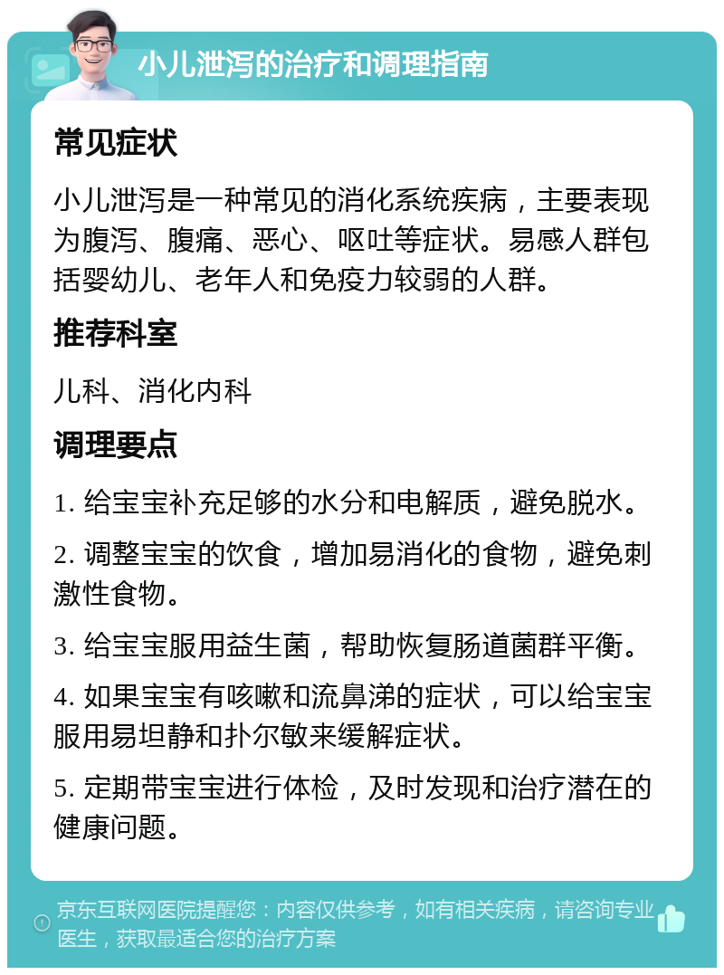 小儿泄泻的治疗和调理指南 常见症状 小儿泄泻是一种常见的消化系统疾病，主要表现为腹泻、腹痛、恶心、呕吐等症状。易感人群包括婴幼儿、老年人和免疫力较弱的人群。 推荐科室 儿科、消化内科 调理要点 1. 给宝宝补充足够的水分和电解质，避免脱水。 2. 调整宝宝的饮食，增加易消化的食物，避免刺激性食物。 3. 给宝宝服用益生菌，帮助恢复肠道菌群平衡。 4. 如果宝宝有咳嗽和流鼻涕的症状，可以给宝宝服用易坦静和扑尔敏来缓解症状。 5. 定期带宝宝进行体检，及时发现和治疗潜在的健康问题。