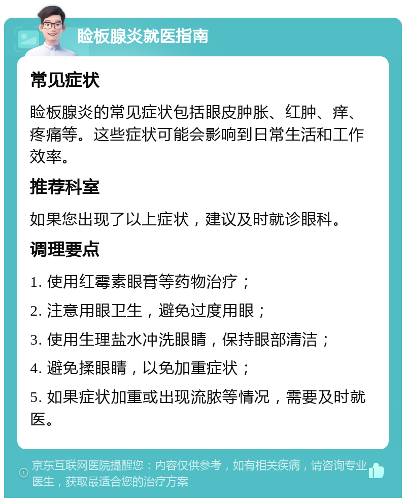 睑板腺炎就医指南 常见症状 睑板腺炎的常见症状包括眼皮肿胀、红肿、痒、疼痛等。这些症状可能会影响到日常生活和工作效率。 推荐科室 如果您出现了以上症状，建议及时就诊眼科。 调理要点 1. 使用红霉素眼膏等药物治疗； 2. 注意用眼卫生，避免过度用眼； 3. 使用生理盐水冲洗眼睛，保持眼部清洁； 4. 避免揉眼睛，以免加重症状； 5. 如果症状加重或出现流脓等情况，需要及时就医。