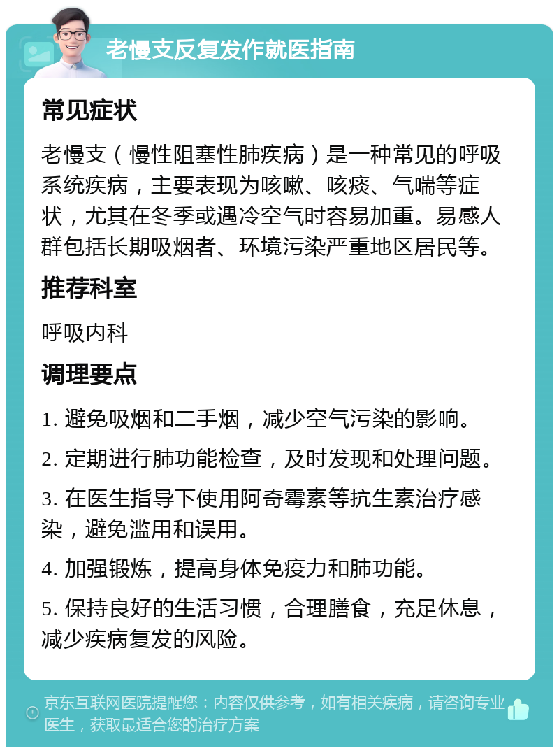 老慢支反复发作就医指南 常见症状 老慢支（慢性阻塞性肺疾病）是一种常见的呼吸系统疾病，主要表现为咳嗽、咳痰、气喘等症状，尤其在冬季或遇冷空气时容易加重。易感人群包括长期吸烟者、环境污染严重地区居民等。 推荐科室 呼吸内科 调理要点 1. 避免吸烟和二手烟，减少空气污染的影响。 2. 定期进行肺功能检查，及时发现和处理问题。 3. 在医生指导下使用阿奇霉素等抗生素治疗感染，避免滥用和误用。 4. 加强锻炼，提高身体免疫力和肺功能。 5. 保持良好的生活习惯，合理膳食，充足休息，减少疾病复发的风险。