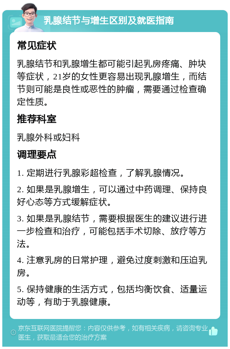 乳腺结节与增生区别及就医指南 常见症状 乳腺结节和乳腺增生都可能引起乳房疼痛、肿块等症状，21岁的女性更容易出现乳腺增生，而结节则可能是良性或恶性的肿瘤，需要通过检查确定性质。 推荐科室 乳腺外科或妇科 调理要点 1. 定期进行乳腺彩超检查，了解乳腺情况。 2. 如果是乳腺增生，可以通过中药调理、保持良好心态等方式缓解症状。 3. 如果是乳腺结节，需要根据医生的建议进行进一步检查和治疗，可能包括手术切除、放疗等方法。 4. 注意乳房的日常护理，避免过度刺激和压迫乳房。 5. 保持健康的生活方式，包括均衡饮食、适量运动等，有助于乳腺健康。